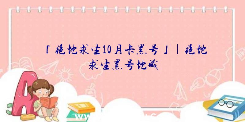 「绝地求生10月卡黑号」|绝地求生黑号地藏